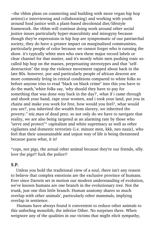 the vhhm plans on connecting and building with more vegan hip hop artists(ie interviewing and collaborating) and working with youth around food justice with a plant-based decolonial diet/lifestyle framework. the vhhm will continue doing work around other social justice issues particularly hyper-masculinity and misogyny because though they’re expressions in hip hop are symptomatic of our patriarchal society, they do have a greater impact on marginalized communities, particularly people of color because we cannot forget who is running the show. it typically white men who own these major record labels or clear channel for that matter, and its mostly white men pushing toxic so- called hip hop on the masses, perpetuating stereotypes and that "self- destruction” the stop the violence movement rapped about back in the late 80s. however, poc and particularly people of african descent are more commonly living in critical conditions compared to white folks so before anyone tries to read "black on black crime” into this you have to do the math, "white folks say, ’why should they have to pay for something that was done way back in the day?, what f i came through and shook your hand, rape your women, and i took your land, put you in chains and make you work for free, how would you feel?, what would you see?, you inherited the wealth from slavery, we inherited the poverty.” stic.man of dead prez. so not only do we have to navigate that reality, we are also being targeted at an alarming rate by those who “serve and protect"* capitalism and white supremacy as well as other vigilantes and domestic terrorists (i.e. minute men, kkk, neo nazis), who feel that their unsustainable and unjust way of life is being threatened because guess what, it is!  “cops, not pigs, the actual other animal because they’re our friends, silly. love the pigs!! fuck the police!!  SP.  Unless you hold the traditional view of a soul, there isn’t any reason to believe that complex emotions are the exclusive province of humans. Ever since Darwin set in motion our modern understanding of evolution, we’ve known humans are one branch in the evolutionary tree. Not the trunk, just one thin lttle branch. Human anatomy shares so much overlap with other animals, particularly other mammals, implying overlap in sentience.  Humans have always found it convenient to reduce other animals to this unfecling monolith, the inferior Other. No surprises there. When weignore any of the qualities in our victims that might elicit sympathy, 